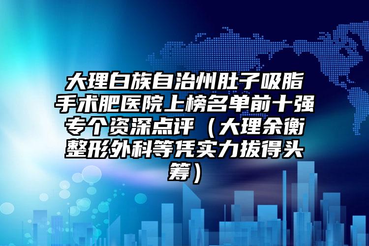 大理白族自治州肚子吸脂手术肥医院上榜名单前十强专个资深点评（大理余衡整形外科等凭实力拔得头筹）