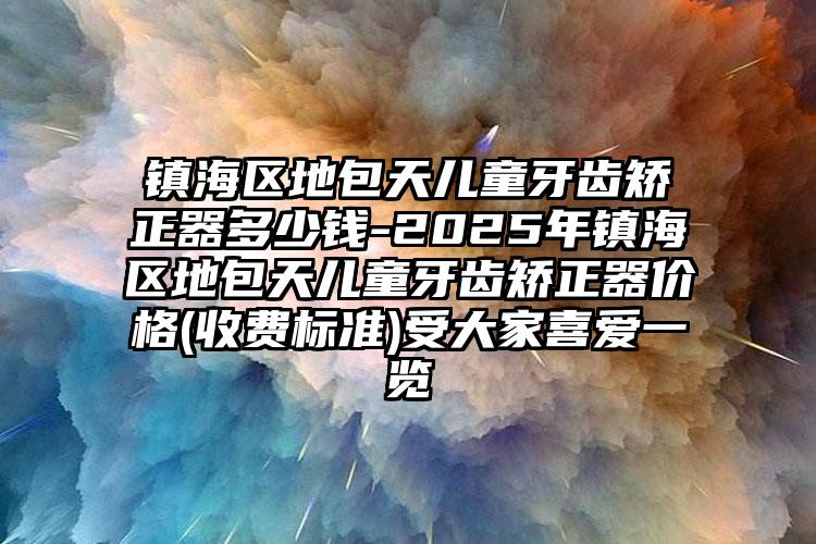 镇海区地包天儿童牙齿矫正器多少钱-2025年镇海区地包天儿童牙齿矫正器价格(收费标准)受大家喜爱一览
