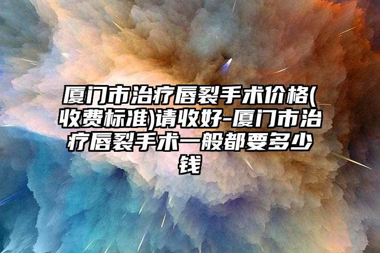 厦门市治疗唇裂手术价格(收费标准)请收好-厦门市治疗唇裂手术一般都要多少钱