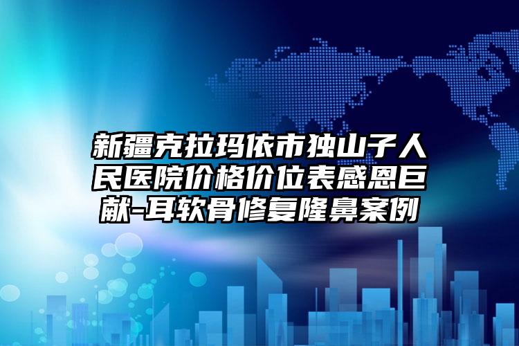 新疆克拉玛依市独山子人民医院价格价位表感恩巨献-耳软骨修复隆鼻案例