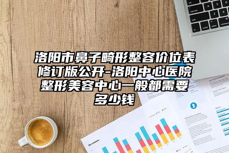 洛阳市鼻子畸形整容价位表修订版公开-洛阳中心医院整形美容中心一般都需要多少钱
