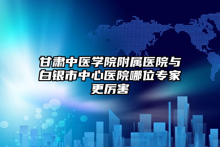 甘肃中医学院附属医院与白银市中心医院哪位专家更厉害
