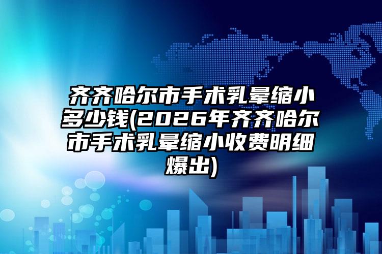 齐齐哈尔市手术乳晕缩小多少钱(2026年齐齐哈尔市手术乳晕缩小收费明细爆出)