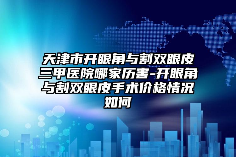 天津市开眼角与割双眼皮三甲医院哪家历害-开眼角与割双眼皮手术价格情况如何