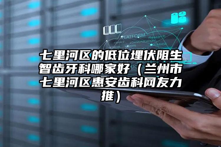 七里河区的低位埋伏阻生智齿牙科哪家好（兰州市七里河区惠安齿科网友力推）