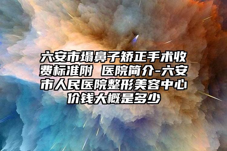 六安市塌鼻子矫正手术收费标准附 医院简介-六安市人民医院整形美容中心价钱大概是多少