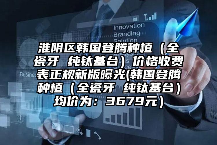 淮阴区韩国登腾种植（全瓷牙 纯钛基台）价格收费表正规新版曝光(韩国登腾种植（全瓷牙 纯钛基台）均价为：3679元）