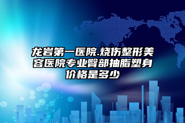 龙岩第一医院.烧伤整形美容医院专业臀部抽脂塑身价格是多少