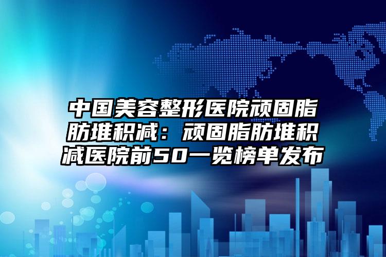 中国美容整形医院顽固脂肪堆积减：顽固脂肪堆积减医院前50一览榜单发布
