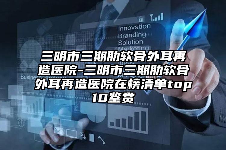 三明市三期肋软骨外耳再造医院-三明市三期肋软骨外耳再造医院在榜清单top10鉴赏