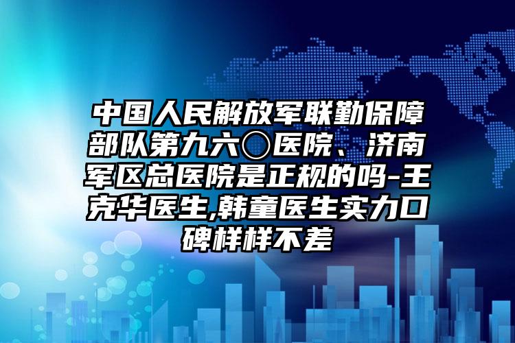 中国人民解放军联勤保障部队第九六〇医院、济南军区总医院是正规的吗-王克华医生,韩童医生实力口碑样样不差