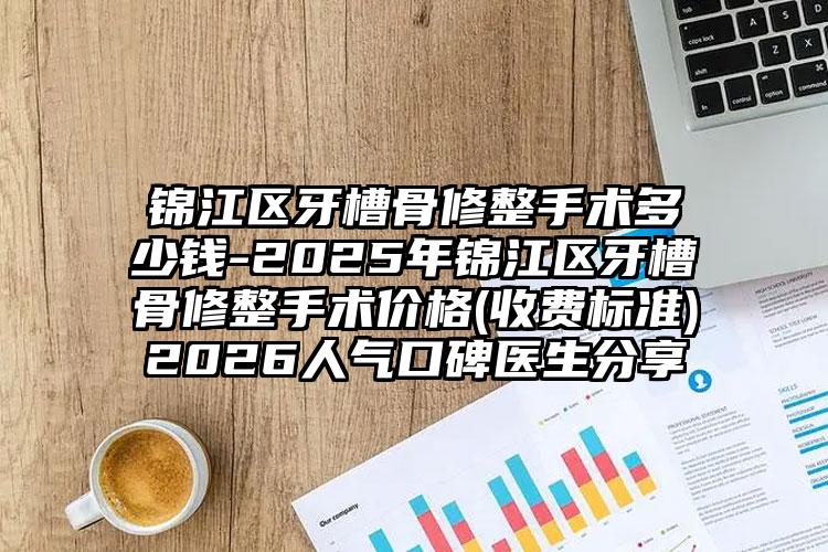 锦江区牙槽骨修整手术多少钱-2025年锦江区牙槽骨修整手术价格(收费标准)2026人气口碑医生分享