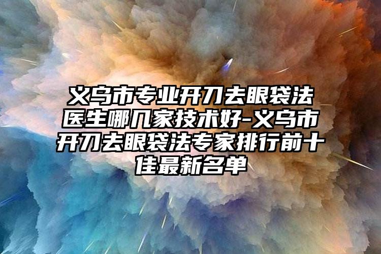 义乌市专业开刀去眼袋法医生哪几家技术好-义乌市开刀去眼袋法专家排行前十佳最新名单