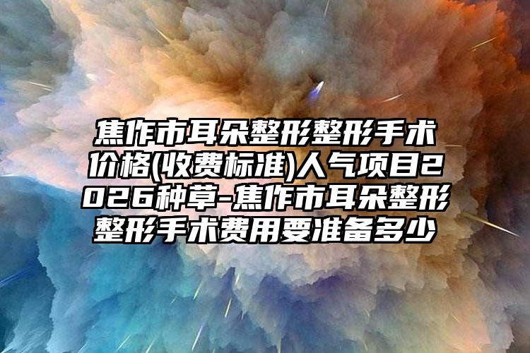 焦作市耳朵整形整形手术价格(收费标准)人气项目2026种草-焦作市耳朵整形整形手术费用要准备多少