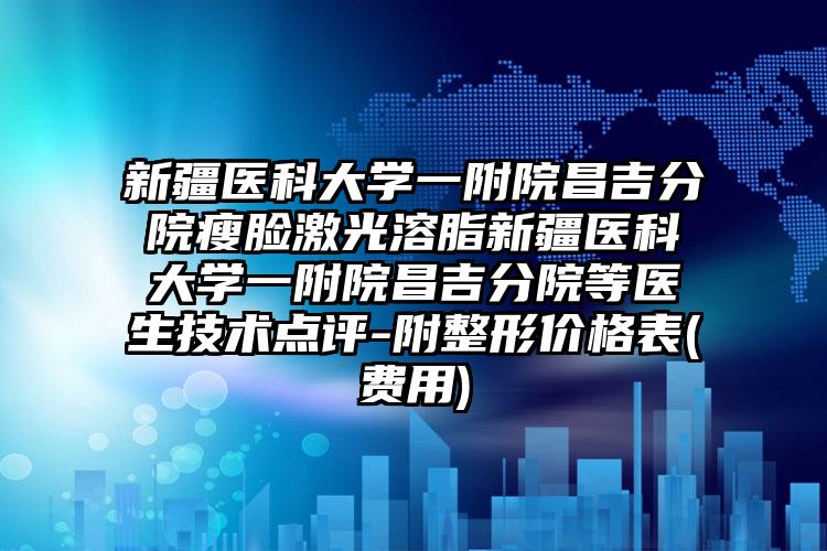 新疆医科大学一附院昌吉分院瘦脸激光溶脂新疆医科大学一附院昌吉分院等医生技术点评-附整形价格表(费用)