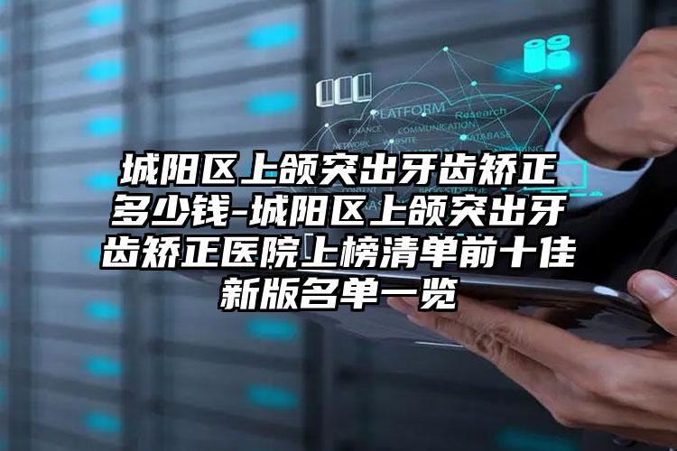 城阳区上颌突出牙齿矫正多少钱-城阳区上颌突出牙齿矫正医院上榜清单前十佳新版名单一览