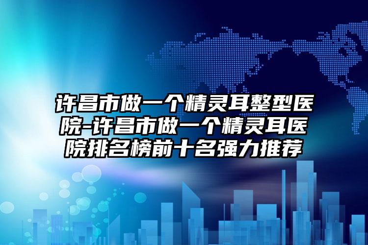 许昌市做一个精灵耳整型医院-许昌市做一个精灵耳医院排名榜前十名强力推荐