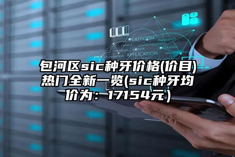 包河区sic种牙价格(价目)热门全新一览(sic种牙均价为：17154元）