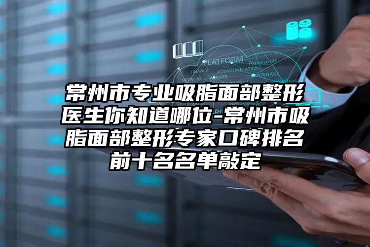 常州市专业吸脂面部整形医生你知道哪位-常州市吸脂面部整形专家口碑排名前十名名单敲定