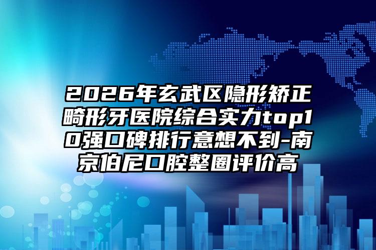 2026年玄武区隐形矫正畸形牙医院综合实力top10强口碑排行意想不到-南京伯尼口腔整圈评价高