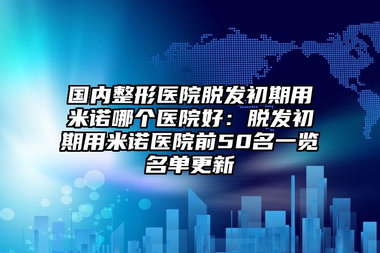 国内整形医院脱发初期用米诺哪个医院好：脱发初期用米诺医院前50名一览名单更新
