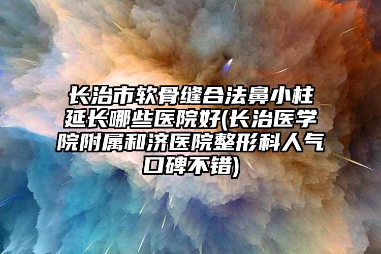 长治市软骨缝合法鼻小柱延长哪些医院好(长治医学院附属和济医院整形科人气口碑不错)