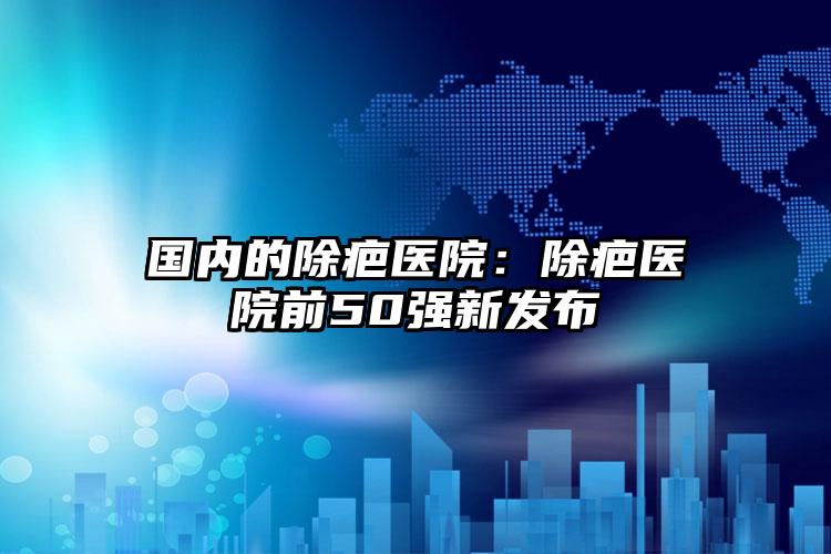 国内的除疤医院:除疤医院前50强新发布