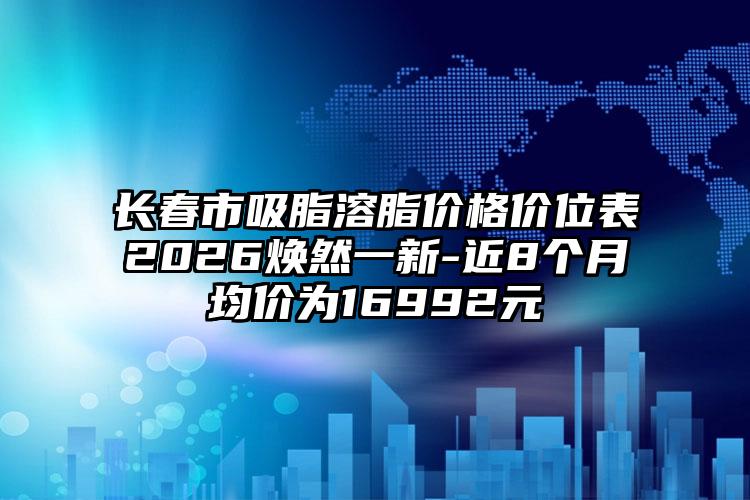 长春市吸脂溶脂价格价位表2026焕然一新-近8个月均价为16992元