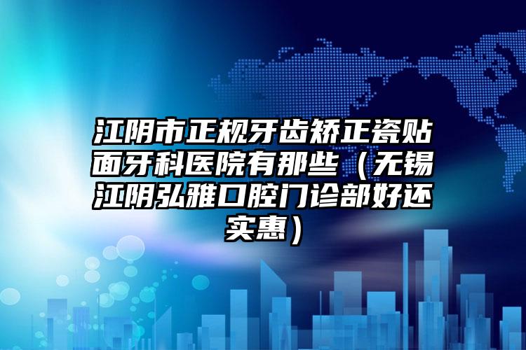 江阴市正规牙齿矫正瓷贴面牙科医院有那些（无锡江阴弘雅口腔门诊部好还实惠）