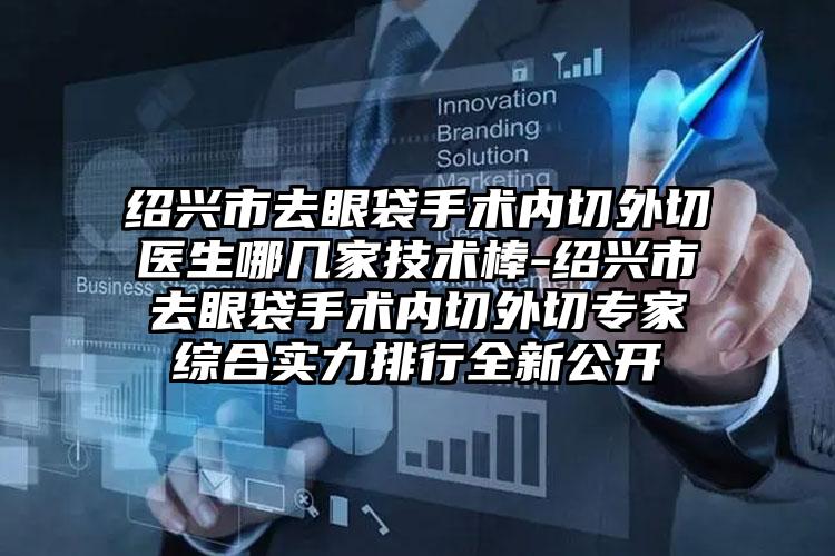绍兴市去眼袋手术内切外切医生哪几家技术棒-绍兴市去眼袋手术内切外切专家综合实力排行全新公开