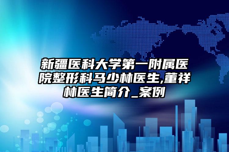 新疆医科大学第一附属医院整形科马少林医生,董祥林医生简介_案例
