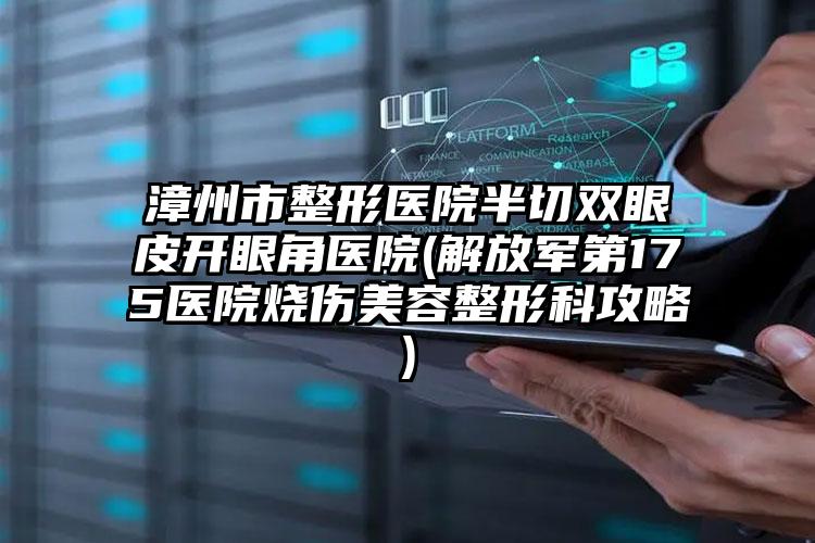 漳州市整形医院半切双眼皮开眼角医院(解放军第175医院烧伤美容整形科攻略)