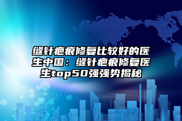 缝针疤痕修复比较好的医生中国：缝针疤痕修复医生top50强强势揭秘