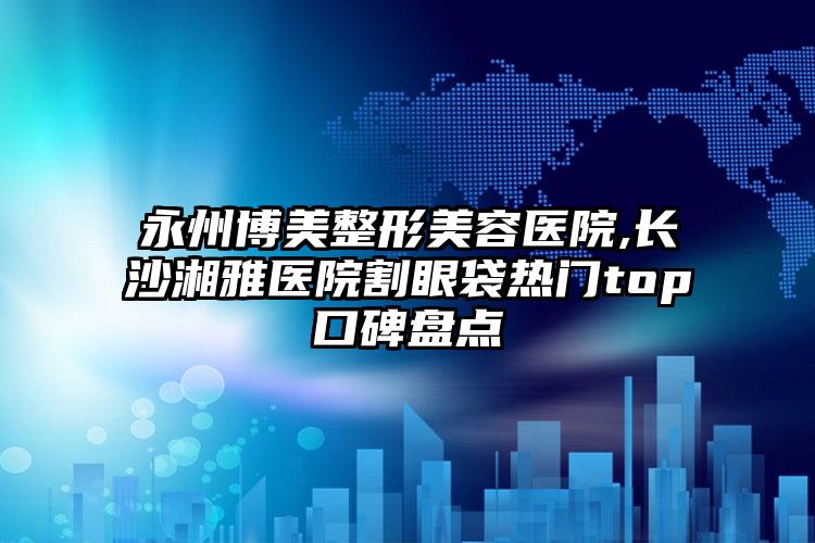 永州博美整形美容医院,长沙湘雅医院割眼袋热门top口碑盘点