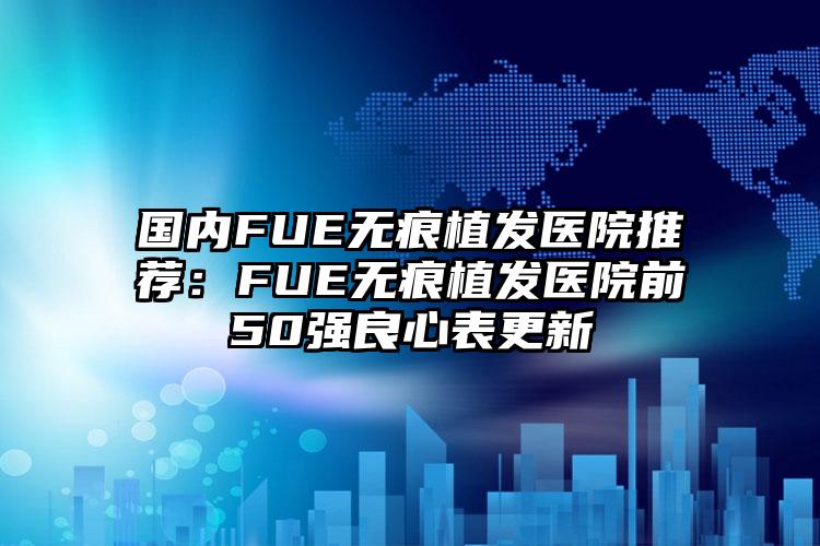 国内FUE无痕植发医院推荐：FUE无痕植发医院前50强良心表更新