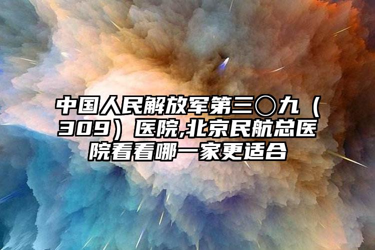 中国人民解放军第三〇九（309）医院,北京民航总医院看看哪一家更适合