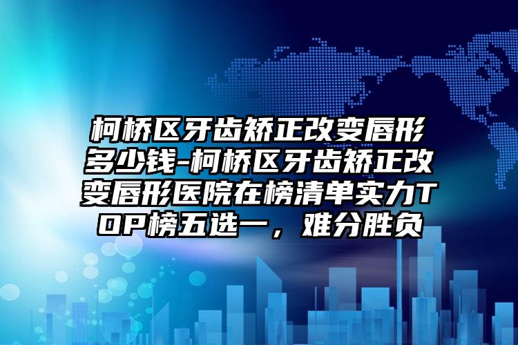 柯桥区牙齿矫正改变唇形多少钱-柯桥区牙齿矫正改变唇形医院在榜清单实力TOP榜五选一，难分胜负