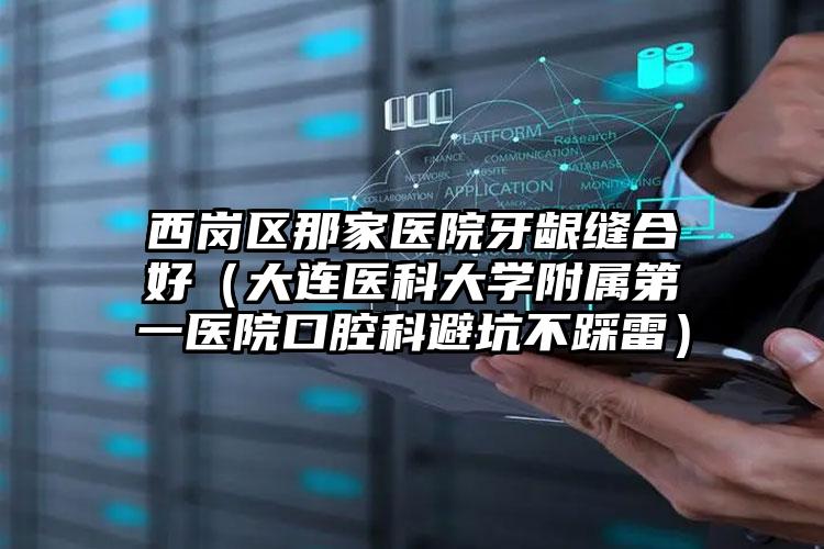 西岗区那家医院牙龈缝合好(大连医科大学附属第一医院口腔科避坑不踩雷)