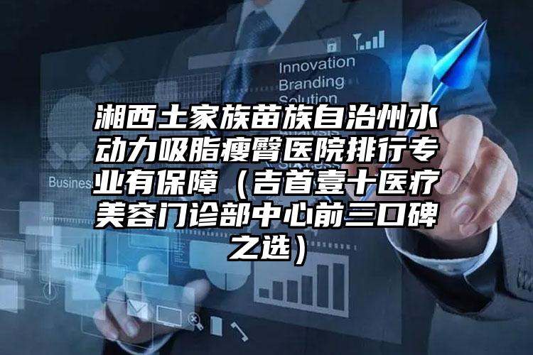 湘西土家族苗族自治州水动力吸脂瘦臀医院排行专业有保障（吉首壹十医疗美容门诊部中心前三口碑之选）