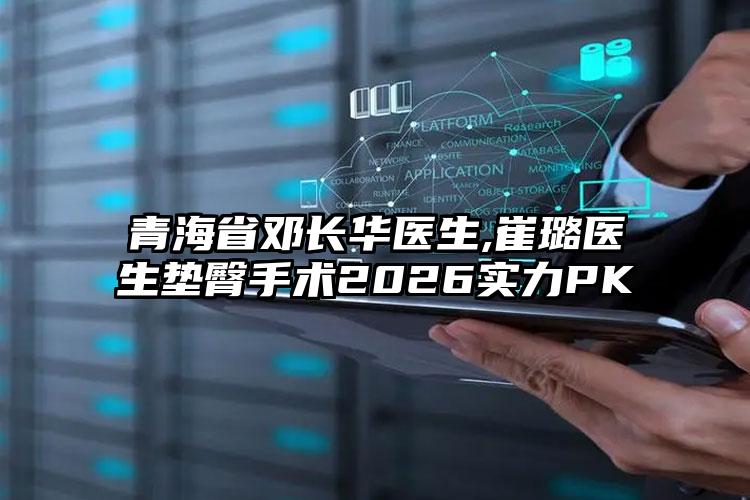 青海省邓长华医生,崔璐医生垫臀手术2026实力PK