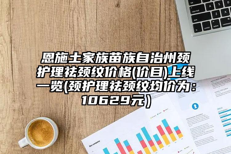 恩施土家族苗族自治州颈护理祛颈纹价格(价目)上线一览(颈护理祛颈纹均价为：10629元）