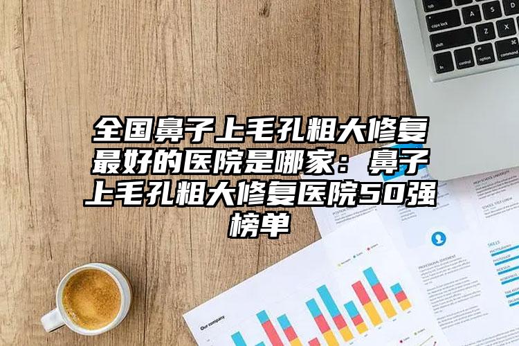 全国鼻子上毛孔粗大修复最好的医院是哪家:鼻子上毛孔粗大修复医院50强榜单
