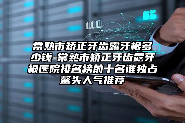 常熟市矫正牙齿露牙根多少钱-常熟市矫正牙齿露牙根医院排名榜前十名谁独占鳌头人气推荐