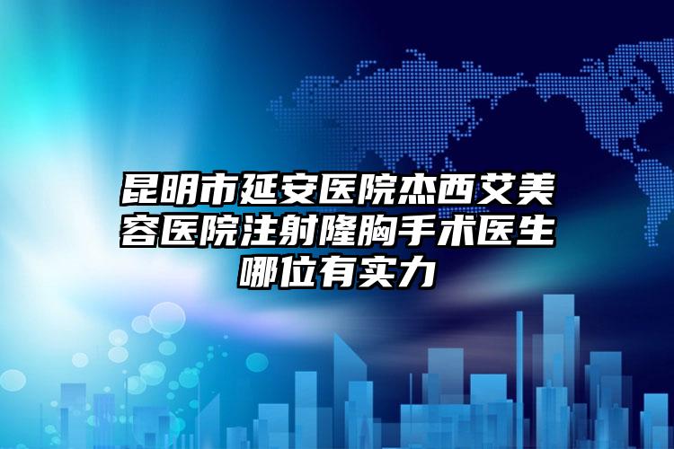 昆明市延安医院杰西艾美容医院注射隆胸手术医生哪位有实力