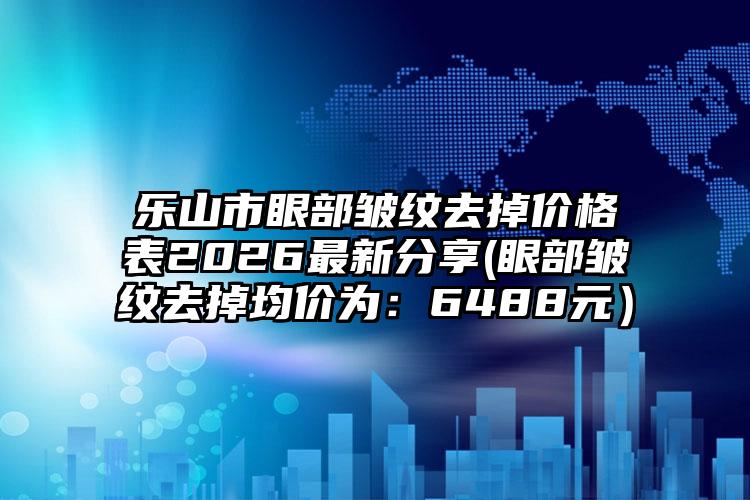 乐山市眼部皱纹去掉价格表2026最新分享(眼部皱纹去掉均价为：6488元）