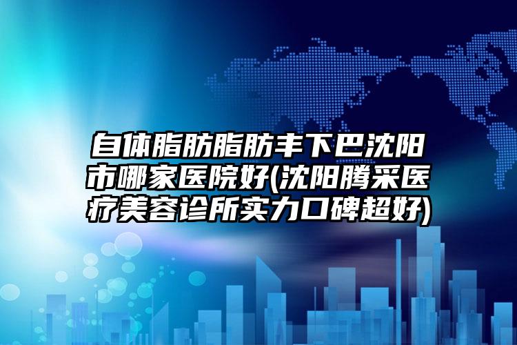 自体脂肪脂肪丰下巴沈阳市哪家医院好(沈阳腾采医疗美容诊所实力口碑超好)