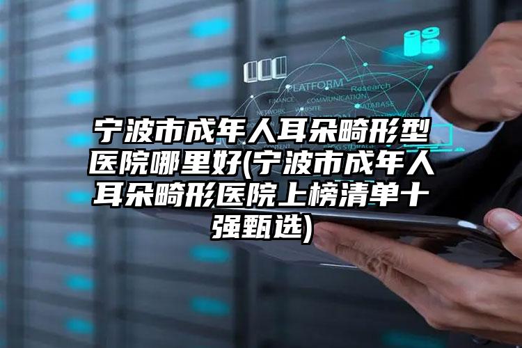 宁波市成年人耳朵畸形型医院哪里好(宁波市成年人耳朵畸形医院上榜清单十强甄选)