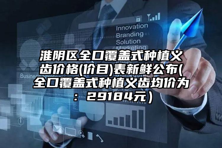 淮阴区全口覆盖式种植义齿价格(价目)表新鲜公布(全口覆盖式种植义齿均价为：29184元）