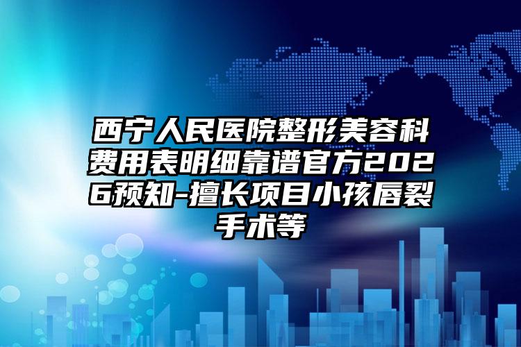 西宁人民医院整形美容科费用表明细靠谱官方2026预知-擅长项目小孩唇裂手术等