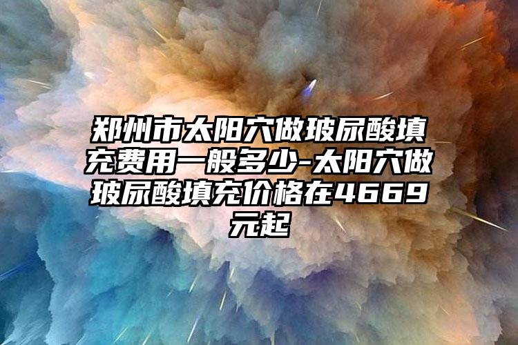 郑州市太阳穴做玻尿酸填充费用一般多少-太阳穴做玻尿酸填充价格在4669元起